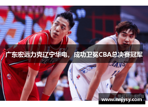 广东宏远力克辽宁华电，成功卫冕CBA总决赛冠军