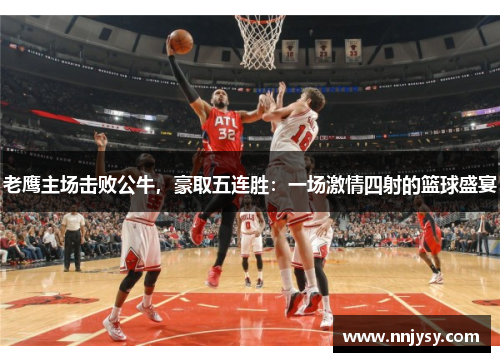 老鹰主场击败公牛，豪取五连胜：一场激情四射的篮球盛宴