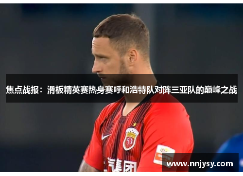 焦点战报：滑板精英赛热身赛呼和浩特队对阵三亚队的巅峰之战